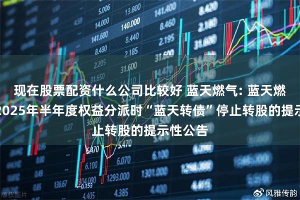 现在股票配资什么公司比较好 蓝天燃气: 蓝天燃气实施2025年半年度权益分派时“蓝天转债”停止转股的提示性公告