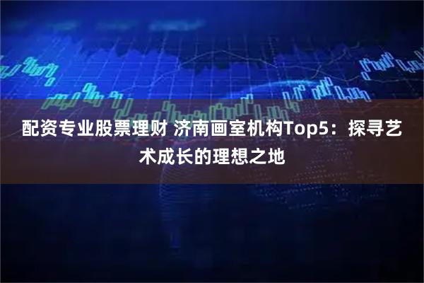 配资专业股票理财 济南画室机构Top5：探寻艺术成长的理想之地