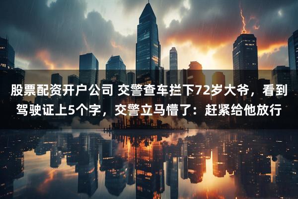 股票配资开户公司 交警查车拦下72岁大爷，看到驾驶证上5个字，交警立马懵了：赶紧给他放行
