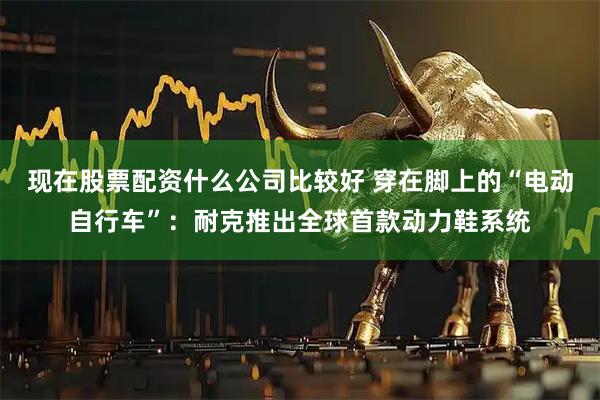 现在股票配资什么公司比较好 穿在脚上的“电动自行车”：耐克推出全球首款动力鞋系统