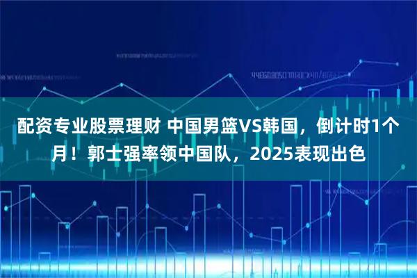 配资专业股票理财 中国男篮VS韩国，倒计时1个月！郭士强率领中国队，2025表现出色