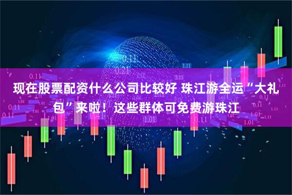 现在股票配资什么公司比较好 珠江游全运“大礼包”来啦！这些群体可免费游珠江