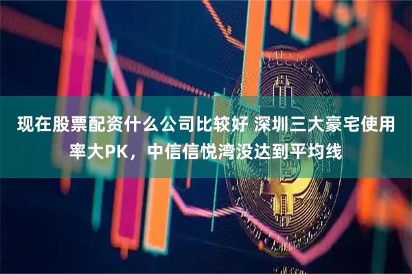 现在股票配资什么公司比较好 深圳三大豪宅使用率大PK，中信信悦湾没达到平均线