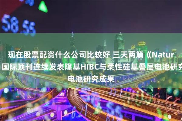 现在股票配资什么公司比较好 三天两篇《Nature》！国际顶刊连续发表隆基HIBC与柔性硅基叠层电池研究成果