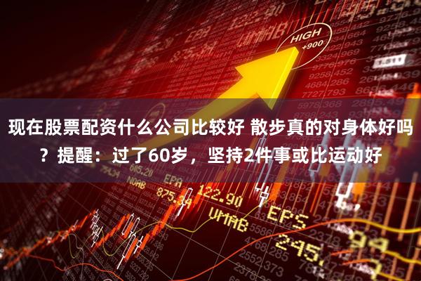 现在股票配资什么公司比较好 散步真的对身体好吗？提醒：过了60岁，坚持2件事或比运动好