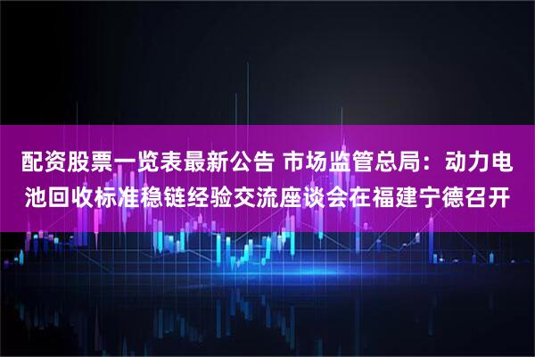 配资股票一览表最新公告 市场监管总局：动力电池回收标准稳链经验交流座谈会在福建宁德召开