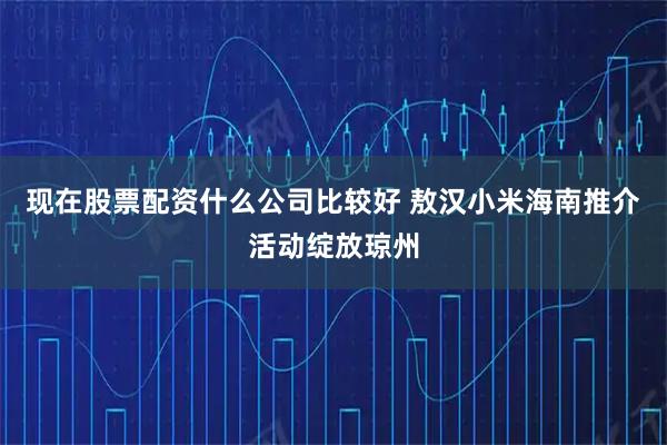 现在股票配资什么公司比较好 敖汉小米海南推介活动绽放琼州