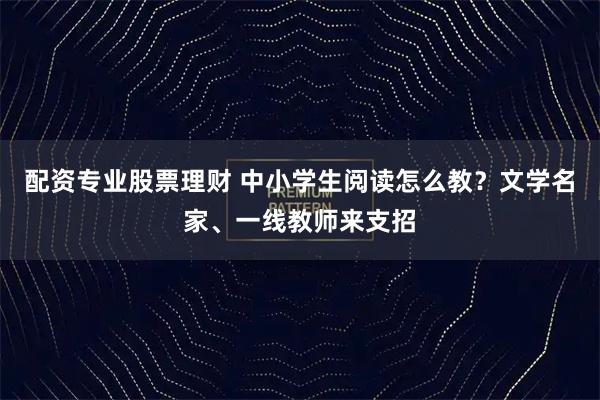 配资专业股票理财 中小学生阅读怎么教？文学名家、一线教师来支招