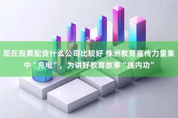 现在股票配资什么公司比较好 株洲教育宣传力量集中“充电”,为讲好教育故事“练内功”