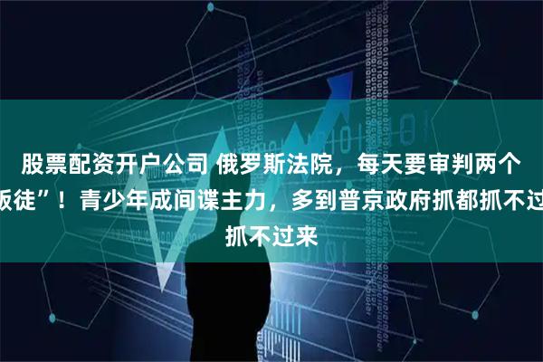 股票配资开户公司 俄罗斯法院，每天要审判两个“叛徒”！青少年成间谍主力，多到普京政府抓都抓不过来
