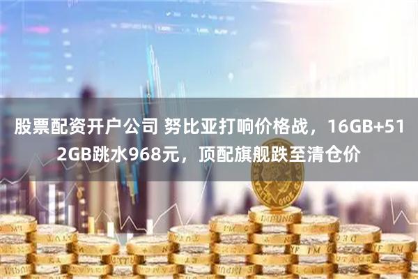 股票配资开户公司 努比亚打响价格战，16GB+512GB跳水968元，顶配旗舰跌至清仓价