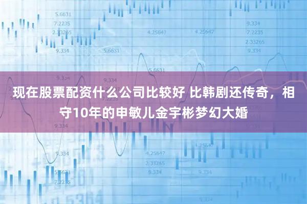 现在股票配资什么公司比较好 比韩剧还传奇，相守10年的申敏儿金宇彬梦幻大婚