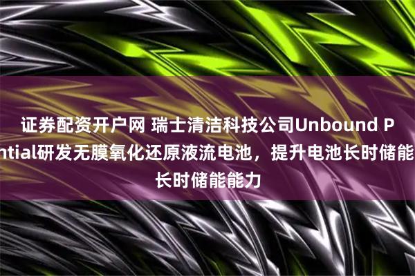 证券配资开户网 瑞士清洁科技公司Unbound Potential研发无膜氧化还原液流电池，提升电池长时储能能力