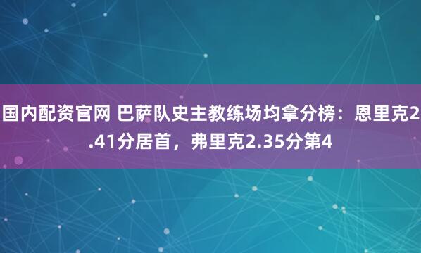 国内配资官网 巴萨队史主教练场均拿分榜：恩里克2.41分居首，弗里克2.35分第4