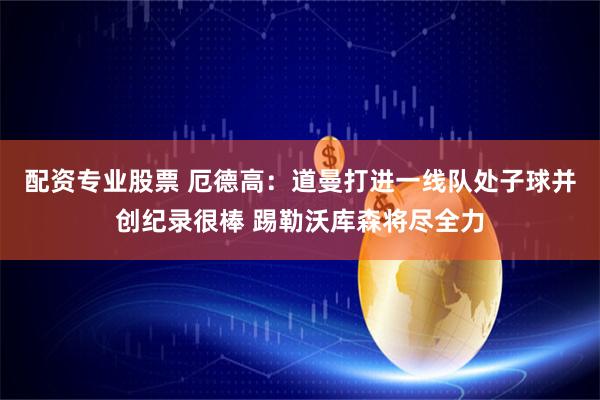 配资专业股票 厄德高:道曼打进一线队处子球并创纪录很棒 踢勒沃库森将尽全力