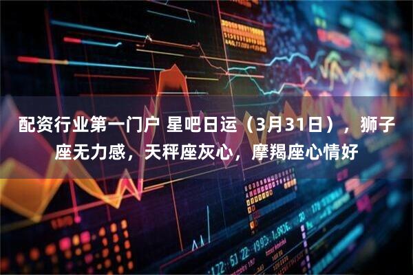 配资行业第一门户 星吧日运（3月31日），狮子座无力感，天秤座灰心，摩羯座心情好