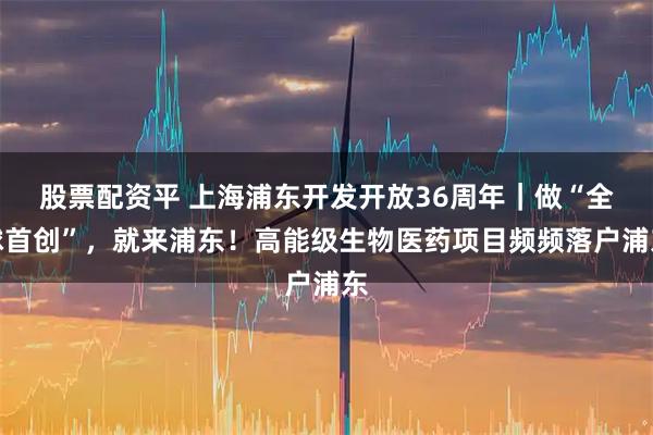 股票配资平 上海浦东开发开放36周年｜做“全球首创”，就来浦东！高能级生物医药项目频频落户浦东