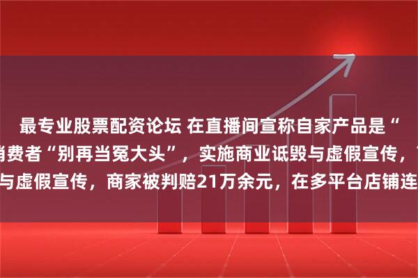 最专业股票配资论坛 在直播间宣称自家产品是“霸王某姬”平替，劝消费者“别再当冤大头”，实施商业诋毁与虚假宣传，商家被判赔21万余元，在多平台店铺连发30天声明
